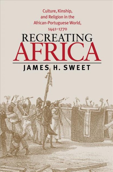 Recreating Africa : culture, kinship, and religion in the African-Portuguese world, 1441-1770 / James H. Sweet.