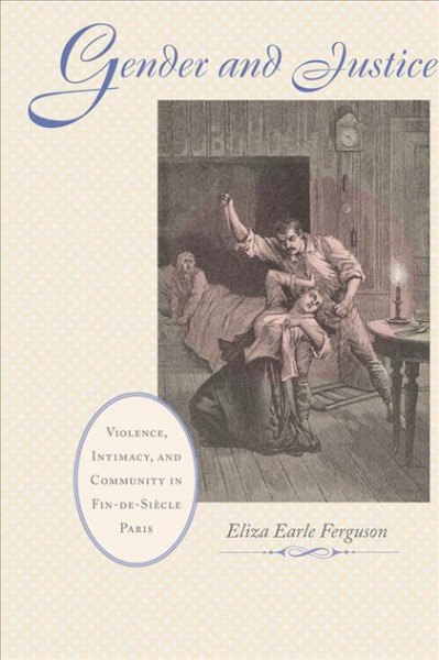 Gender and justice : violence, intimacy and community in fin-de siècle Paris / Eliza Earle Ferguson.