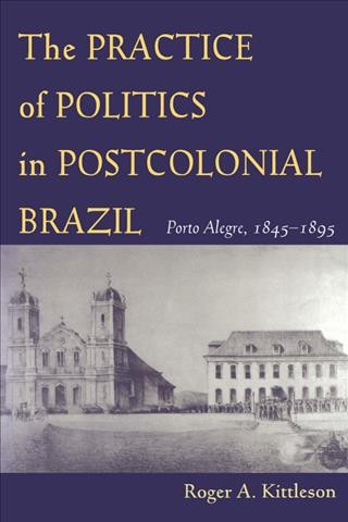 The practice of politics in postcolonial Brazil : Porto Alegre, 1845-1895 / Roger A. Kittleson.