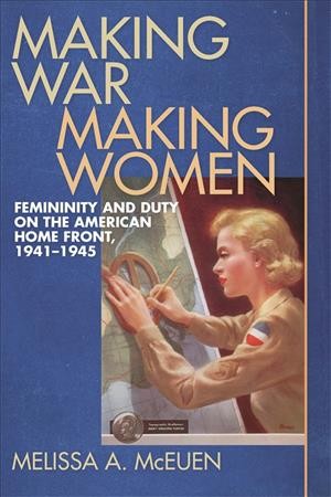 Making war, making women : femininity and duty on the American home front, 1941-1945 / Melissa A. McEuen.