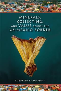 Minerals, collecting, and value across the U.S.-Mexico border / Elizabeth Emma Ferry.
