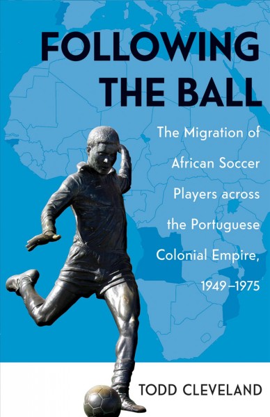 Following the ball : the migration of African soccer players across the Portuguese colonial empire, 1949-1975 / Todd Cleveland.