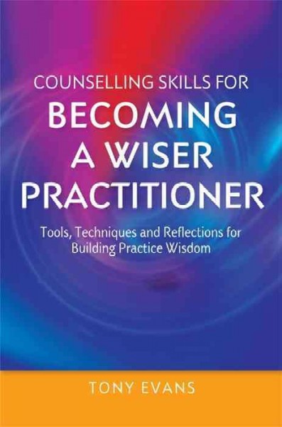 Counselling skills for becoming a wiser practitioner : tools, techniques and reflections for building practice wisdom / Tony Evans.
