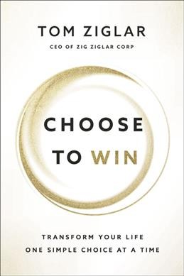 Choose to win : transform your life, one simple choice at a time / Tom Ziglar.