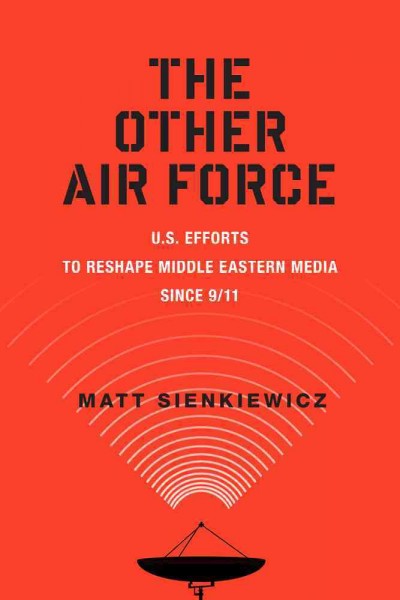 The other air force : U.S. efforts to reshape Middle Eastern media since 9/11 / Matt Sienkiewicz.