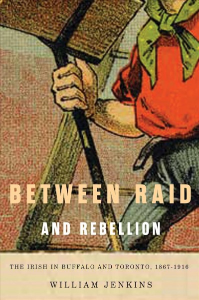 Between raid and rebellion : the Irish in Buffalo and Toronto, 1867-1916 / William Jenkins.