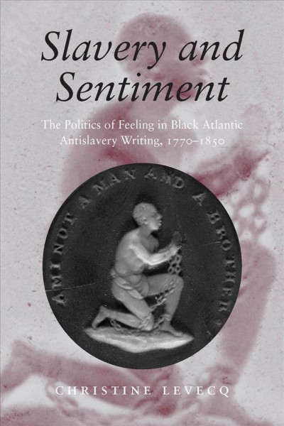 Slavery and sentiment [electronic resource] : the politics of feeling in Black Atlantic antislavery writing, 1770-1850 / Christine Levecq.