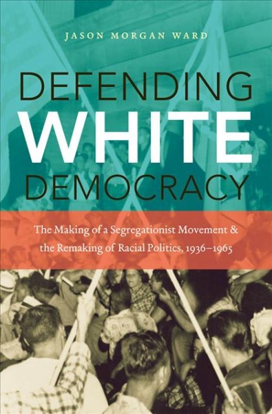Defending white democracy [electronic resource] : the making of a segregationist movement and the remaking of racial politics, 1936-1965 / Jason Morgan Ward.