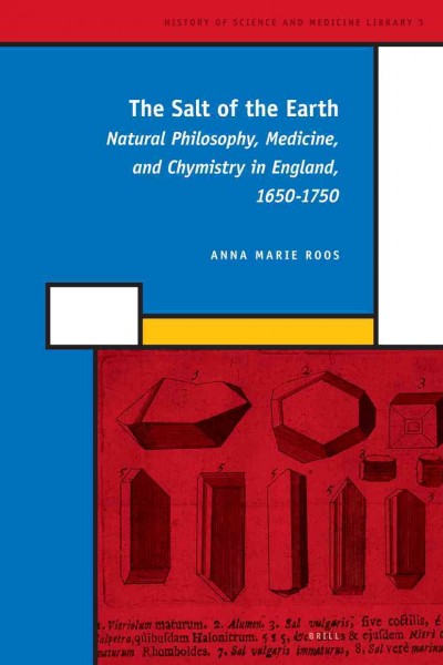 The salt of the earth [electronic resource] : natural philosophy, medicine, and chymistry in England, 1650-1750 / by Anna Marie Roos.