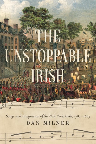 The unstoppable Irish : songs and integration of the New York Irish, 1783-1883 / Dan Milner.