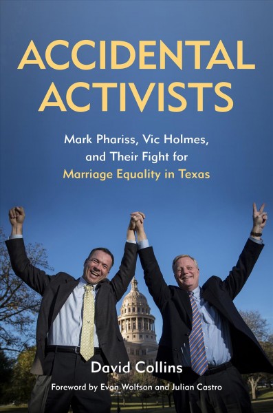 Accidental activists : Mark Phariss, Vic Holmes, and their fight for marriage equality in Texas / by David Collins ; foreword by Evan Wolfson and Julian Castro.