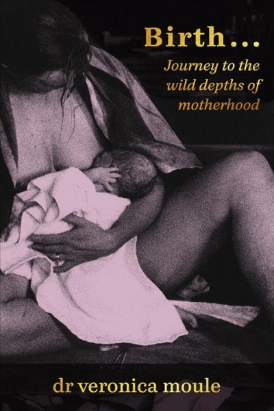 Birth : journey to the wild depths of motherhood / by Veronica Moule.