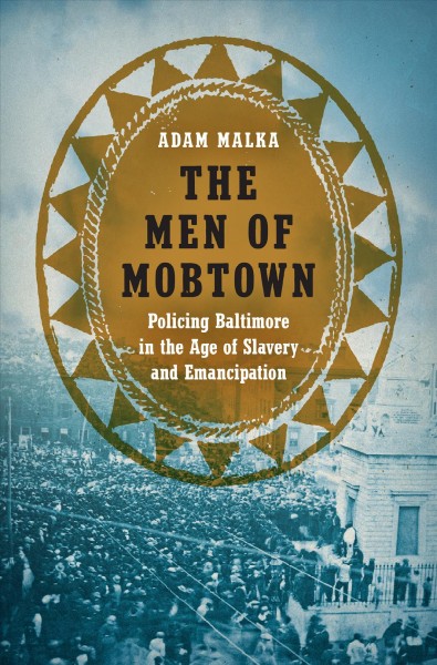 The Men of Mobtown : policing Baltimore in the age of slavery and emancipation / Adam Malka.