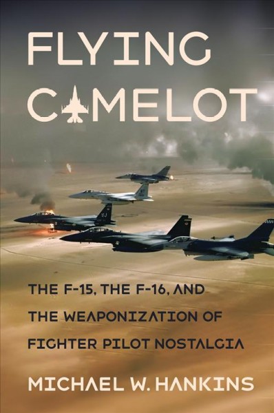 Flying Camelot : the F-15, the F-16, and the weaponization of fighter pilot nostalgia / Michael W. Hankins.