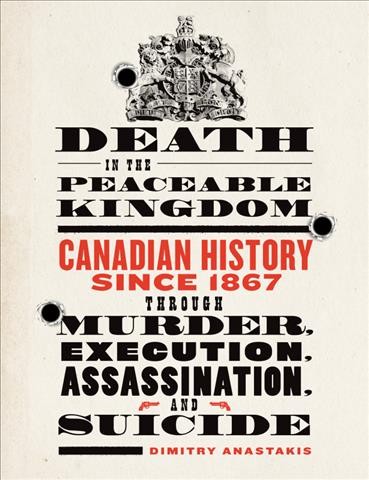 Death in the peaceable kingdom : Canadian history since 1867 through murder, execution, assassination, and suicide / Dimitry Anastakis.