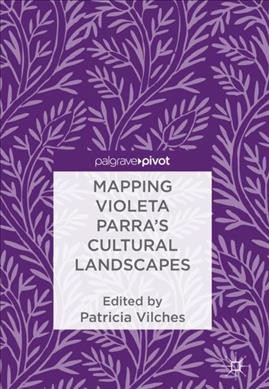 Mapping Violeta Parra's cultural landscapes / Patricia Vilches, editor.